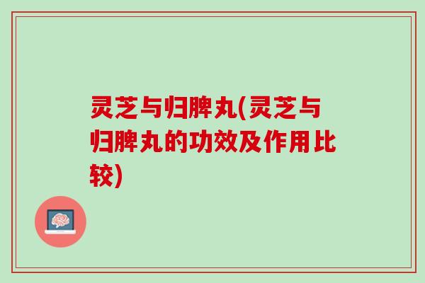 灵芝与归脾丸(灵芝与归脾丸的功效及作用比较)