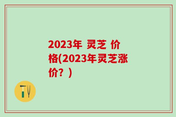 2023年 灵芝 价格(2023年灵芝涨价？)