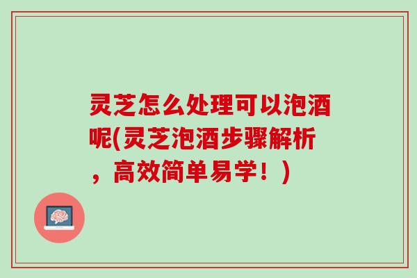 灵芝怎么处理可以泡酒呢(灵芝泡酒步骤解析，高效简单易学！)