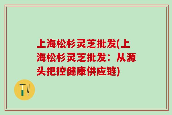 上海松杉灵芝批发(上海松杉灵芝批发：从源头把控健康供应链)