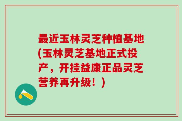 近玉林灵芝种植基地(玉林灵芝基地正式投产，开挂益康正品灵芝营养再升级！)
