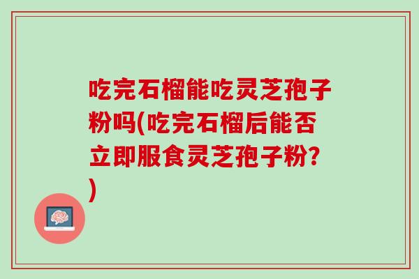 吃完石榴能吃灵芝孢子粉吗(吃完石榴后能否立即服食灵芝孢子粉？)