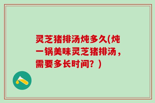 灵芝猪排汤炖多久(炖一锅美味灵芝猪排汤，需要多长时间？)