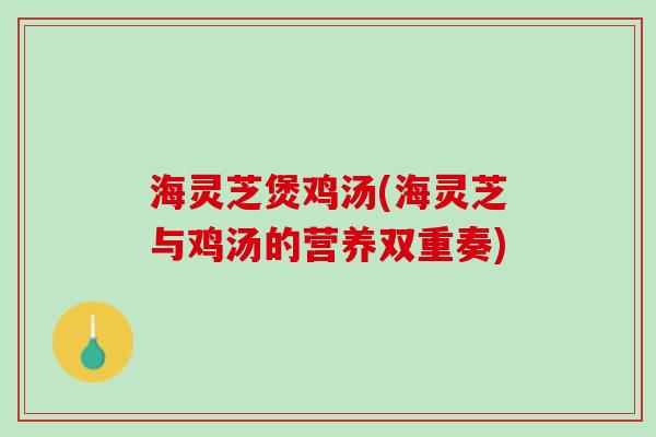 海灵芝煲鸡汤(海灵芝与鸡汤的营养双重奏)