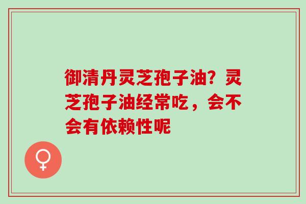 御清丹灵芝孢子油？灵芝孢子油经常吃，会不会有依赖性呢