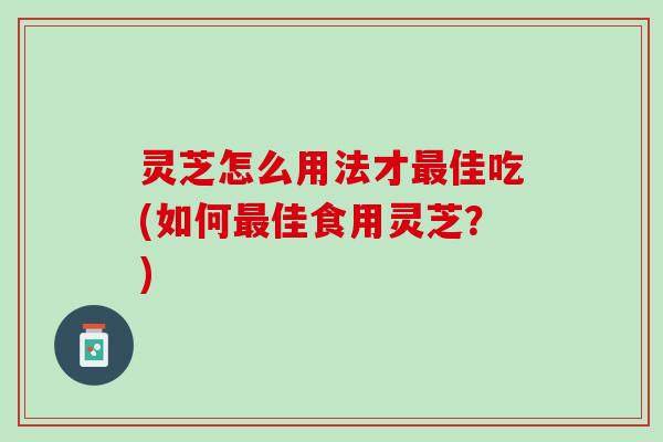 灵芝怎么用法才佳吃(如何佳食用灵芝？)