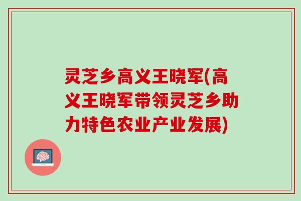 灵芝乡高义王晓军(高义王晓军带领灵芝乡助力特色农业产业发展)