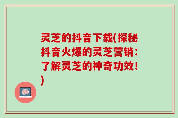 灵芝的抖音下载(探秘抖音火爆的灵芝营销:了解灵芝的神奇功效!) 灵芝的抖音下载(探秘抖音火爆的灵芝营销:了解灵芝的神奇功效!)