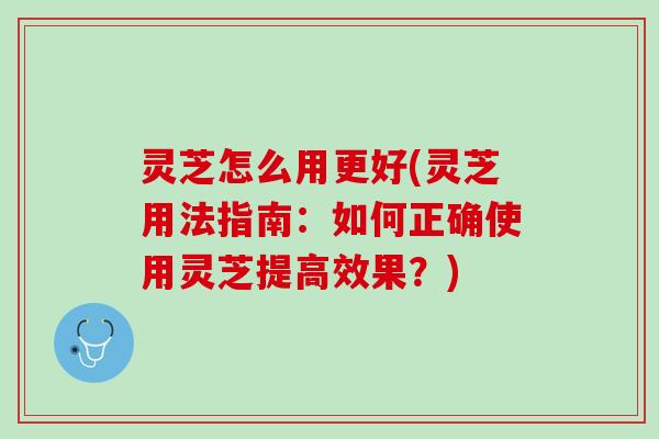 灵芝怎么用更好(灵芝用法指南：如何正确使用灵芝提高效果？)