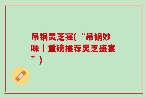 吊锅灵芝宴(“吊锅妙味|重磅推荐灵芝盛宴”) 吊锅灵芝宴(“吊锅妙味|重磅推荐灵芝盛宴”)