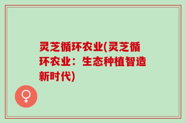 灵芝循环农业(灵芝循环农业:生态种植智造新时代) 灵芝循环农业(灵芝循环农业:生态种植智造新时代)