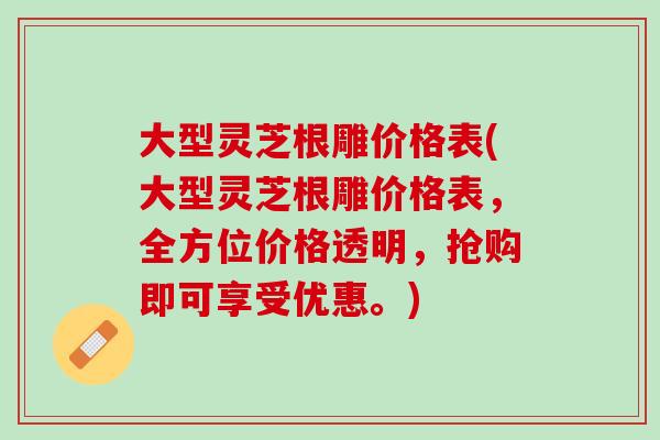 大型灵芝根雕价格表(大型灵芝根雕价格表，全方位价格透明，抢购即可享受优惠。)