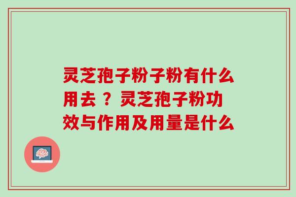 灵芝孢子粉子粉有什么用去 ？灵芝孢子粉功效与作用及用量是什么