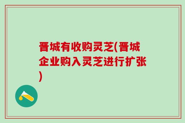 晋城有收购灵芝(晋城企业购入灵芝进行扩张) 晋城有收购灵芝(晋城企业购入灵芝进行扩张)