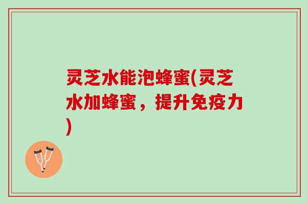 灵芝水能泡蜂蜜(灵芝水加蜂蜜,提升免疫力) 灵芝水能泡蜂蜜(灵芝水加蜂蜜,提升免疫力)