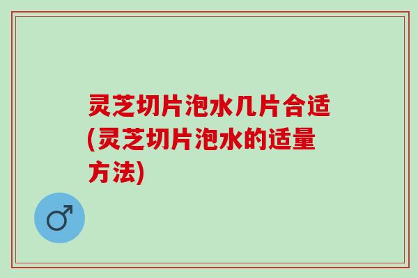 灵芝切片泡水几片合适(灵芝切片泡水的适量方法)