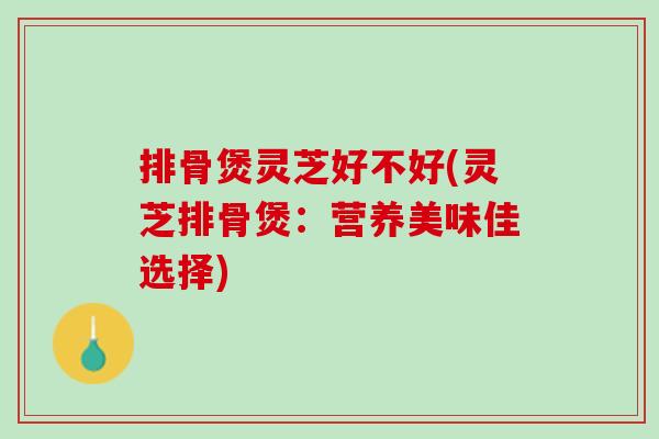 排骨煲灵芝好不好(灵芝排骨煲：营养美味佳选择)