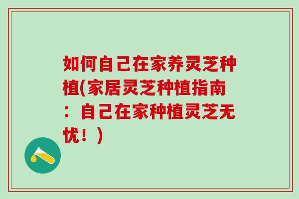 如何自己在家养灵芝种植(家居灵芝种植指南：自己在家种植灵芝无忧！)