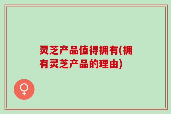 灵芝产品值得拥有(拥有灵芝产品的理由)