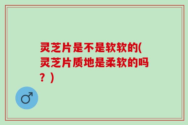灵芝片是不是软软的(灵芝片质地是柔软的吗？)