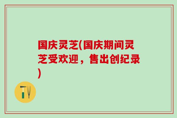 国庆灵芝(国庆期间灵芝受欢迎,售出创纪录) 国庆灵芝(国庆期间灵芝受欢迎,售出创纪录)