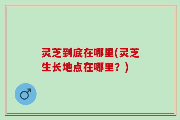 灵芝到底在哪里(灵芝生长地点在哪里?) 灵芝到底在哪里(灵芝生长地点在哪里?)