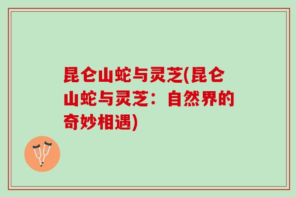 昆仑山蛇与灵芝(昆仑山蛇与灵芝：自然界的奇妙相遇)