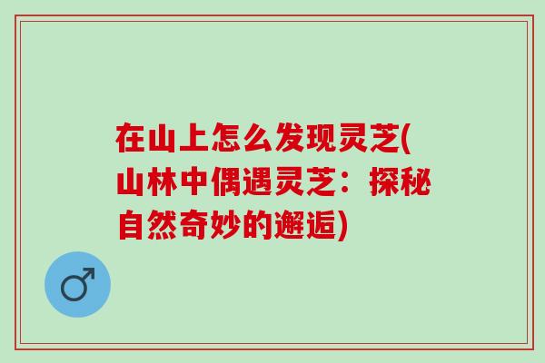 在山上怎么发现灵芝(山林中偶遇灵芝：探秘自然奇妙的邂逅)