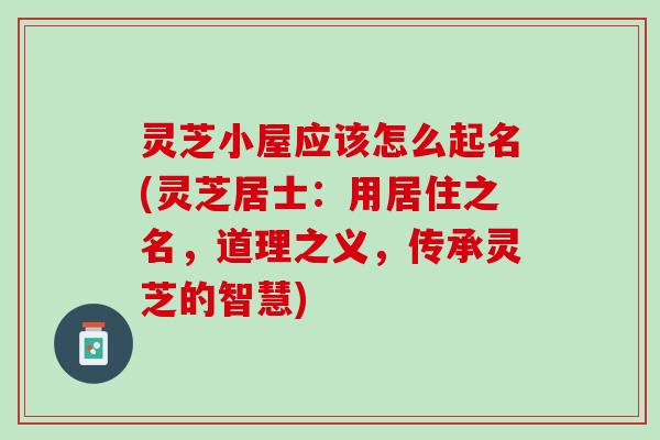 灵芝小屋应该怎么起名(灵芝居士：用居住之名，道理之义，传承灵芝的智慧)