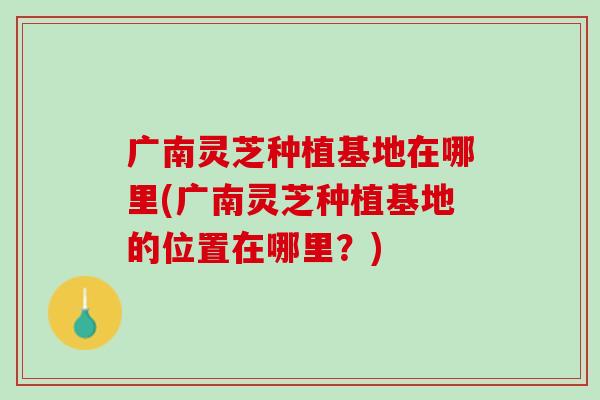 广南灵芝种植基地在哪里(广南灵芝种植基地的位置在哪里？)