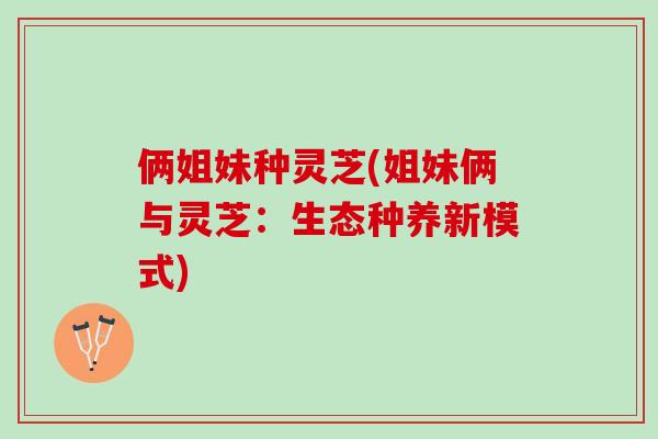 俩姐妹种灵芝(姐妹俩与灵芝：生态种养新模式)