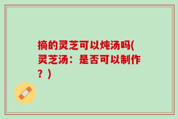 摘的灵芝可以炖汤吗(灵芝汤：是否可以制作？)