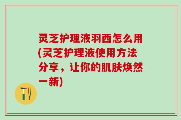 灵芝护理液羽西怎么用(灵芝护理液使用方法分享，让你的焕然一新)