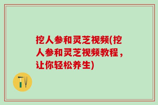 挖人参和灵芝视频(挖人参和灵芝视频教程，让你轻松养生)