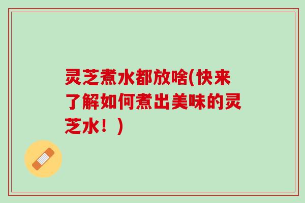 灵芝煮水都放啥(快来了解如何煮出美味的灵芝水！)