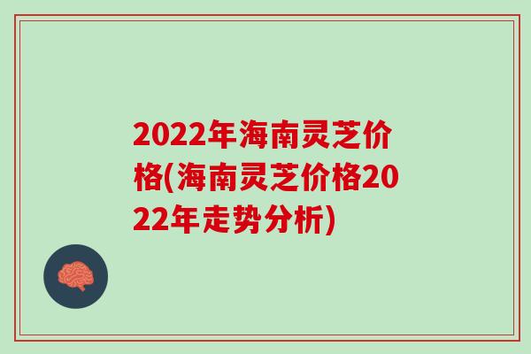 2022年海南灵芝价格(海南灵芝价格2022年走势分析)
