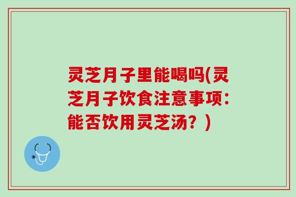 灵芝月子里能喝吗(灵芝月子饮食注意事项：能否饮用灵芝汤？)