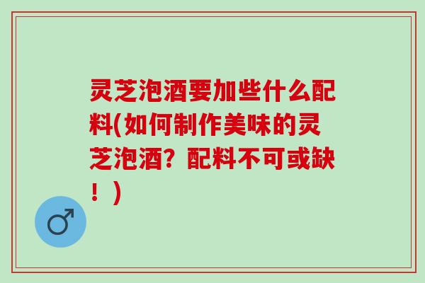 灵芝泡酒要加些什么配料(如何制作美味的灵芝泡酒？配料不可或缺！)