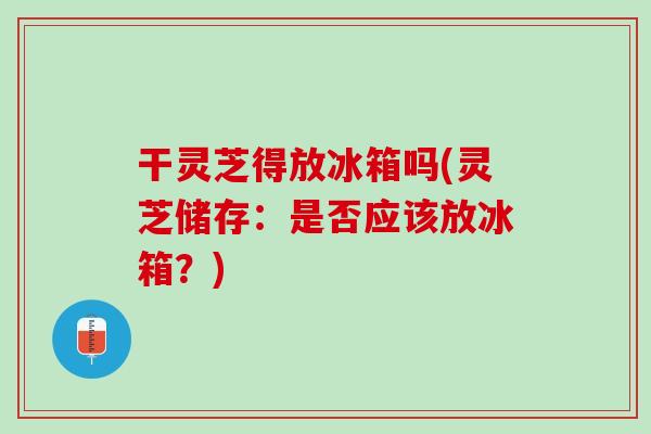 干灵芝得放冰箱吗(灵芝储存：是否应该放冰箱？)
