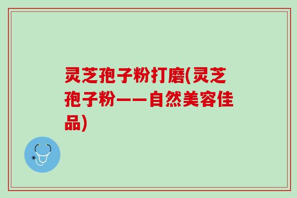 灵芝孢子粉打磨(灵芝孢子粉——自然美容佳品)