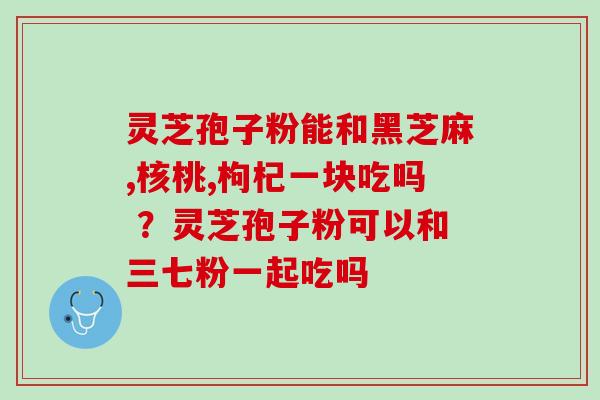 灵芝孢子粉能和黑芝麻,核桃,枸杞一块吃吗 ？灵芝孢子粉可以和三七粉一起吃吗
