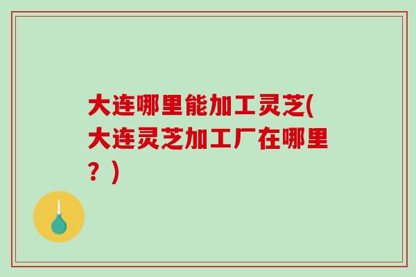 大连哪里能加工灵芝(大连灵芝加工厂在哪里?) 大连哪里能加工灵芝(大连灵芝加工厂在哪里?)