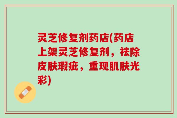 灵芝修复剂药店(药店上架灵芝修复剂，祛除皮肤瑕疵，重现肌肤光彩)