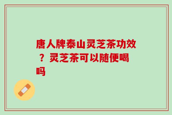唐人牌泰山灵芝茶功效 ？灵芝茶可以随便喝吗
