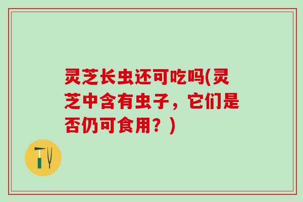 灵芝长虫还可吃吗(灵芝中含有虫子，它们是否仍可食用？)