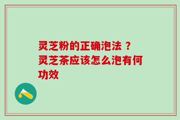 灵芝粉的正确泡法 ？灵芝茶应该怎么泡有何功效