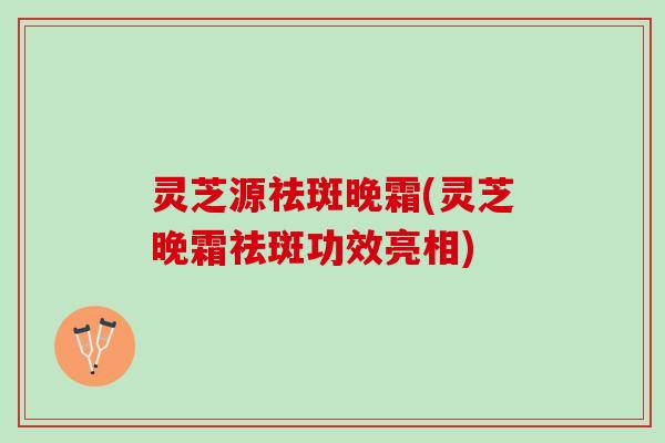 灵芝源祛斑晚霜(灵芝晚霜祛斑功效亮相)