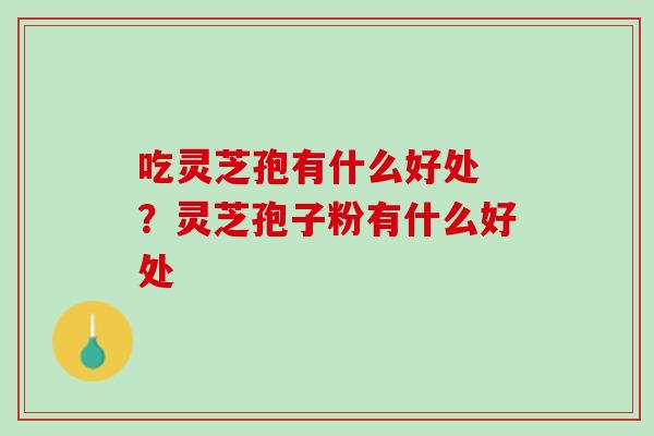吃灵芝孢有什么好处 ？灵芝孢子粉有什么好处