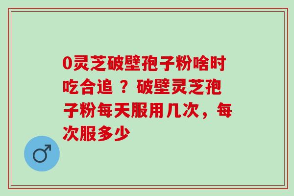 0灵芝破壁孢子粉啥时吃合追 ？破壁灵芝孢子粉每天服用几次，每次服多少