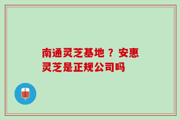 南通灵芝基地 ？安惠灵芝是正规公司吗